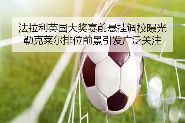 法拉利英国大奖赛前悬挂调校曝光 勒克莱尔排位前景引发广泛关注